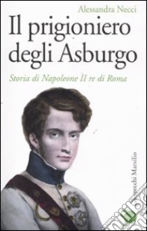 Il Prigioniero degli Asburgo. Storia di Napoleone II re di Roma libro di Necci Alessandra