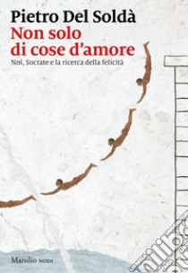 Non solo di cose d'amore. Noi, Socrate e la ricerca della felicità libro di Del Soldà Pietro