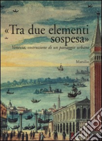 «Tra due elementi sospesa». Venezia, costruzione di un paesaggio urbano libro