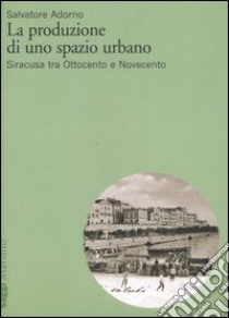 La produzione di uno spazio urbano. Siracusa tra Ottocento e Novecento libro di Adorno Salvatore