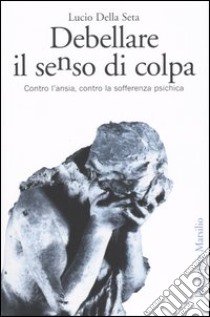 Debellare il senso di colpa. Contro l'ansia, contro la sofferenza psichica libro di Della Seta Lucio