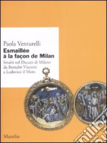 Esmaillée à la façon de Milan. Smalti del Ducato di Milano da Bernabò Visconti a Ludovico il Moro. Ediz. illustrata libro di Venturelli Paola