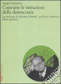 Costruire le istituzioni della democrazia. La lezione di Adriano Olivetti, politico e teorico della politica libro di Ristuccia Sergio