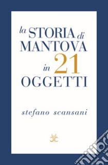 La storia di Mantova in 21 oggetti. Cose che raccontano cose libro di Scansani Stefano