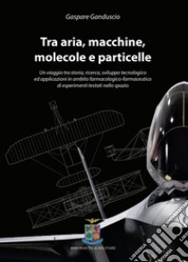 Tra aria, macchine, molecole e particelle. Un viaggio tra storia, ricerca, sviluppo tecnologico ed applicazioni in ambito farmacologico-farmaceutico di esperimenti testati nello spazio libro di Ganduscio Gaspare