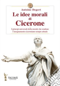 Le idee morali di Cicerone. I principi universali della morale che rendono l'insegnamento ciceroniano sempre attuale libro di Degert Antoine