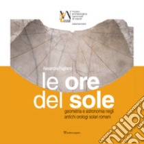 Le ore del sole. Geometria e astronomia negli antichi orologi solari romani libro di Pagliano Alessandra