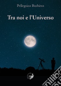 Tra noi e l'universo. Il rapporto tra la verità di «fede» e la verità di «scienza» nel corso della storia dell'umanità e nella società contemporanea libro di Barbiera Pellegrina