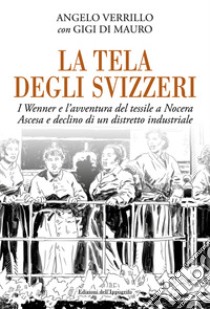 La tela degli svizzeri. I Wenner e l'avventura del tessile a Nocera. Ascesa e declino di un distretto industriale libro di Verrillo Angelo; Di Mauro Gigi