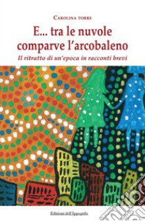 E... tra le nuvole comparve l'arcobaleno. Il ritratto di un'epoca in racconti brevi libro di Torre Carolina