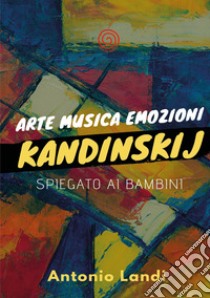 Arte musica emozioni. Kandinskij spiegato ai bambini. Ediz. illustrata libro di Landi Antonio