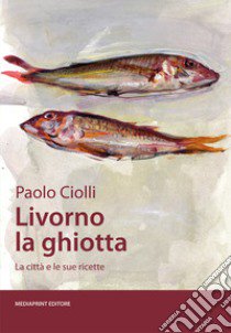 Livorno la ghiotta. La città e le sue ricette libro di Ciolli Paolo