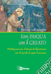 Fare Pasqua con il creato. Meditazioni per il tempo di Quaresima con le parole di papa Francesco libro di Galli Stampino Pierluigi