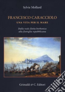 Francesco Caracciolo. Una vita per il mare. Dalla Reale flotta borbonica alla flottiglia repubblicana. Ediz. a colori libro di Mollard Sylvie