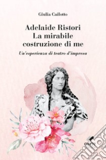 Adelaide Ristori. La mirabile costruzione di me. Un'esperienza di teatro d'impresa. Ediz. integrale libro di Cailotto Giulia