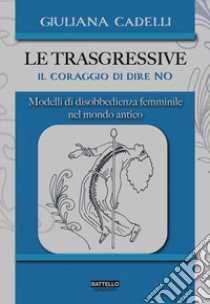 Le trasgressive. Il coraggio di dire no. Modelli di disobbedienza femminile nel mondo antico libro di Cadelli Giuliana