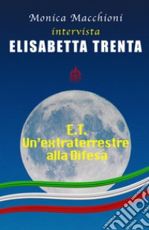 E.T.. Un'extraterrestre alla Difesa. Monica Macchioni intervista Elisabetta Trenta libro di Macchioni Monica; Trenta Elisabetta