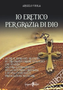 Io eretico per grazia di Dio. Oltre il muro del silenzio su tre grandi errori teologici che stanno ancora a fondamento della dottrina cristiana e di una fuorviante predicazione secolare libro di Viola Angelo