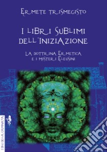 I libri sublimi dell'iniziazione. La dottrina ermetica e i misteri eleusini libro di Ermete Trismegisto