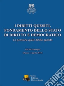 I diritti quesiti. Fondamento dello stato di diritto e democratico. La pensione quale diritto quesito. Atti del Convegno (Roma, 4 aprile 2017). Ediz. integrale libro di Ordine degli Avvocati di Roma (cur.)