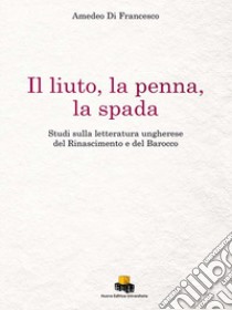 Il liuto, la penna, la spada. Studi sulla letteratura ungherese del Rinascimento e del Barocco. Ediz. integrale libro di Di Francesco Amedeo