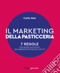 Il marketing della pasticceria. 7 regole per avere successo nel mercato più dolce che c'è libro di Meo Carlo