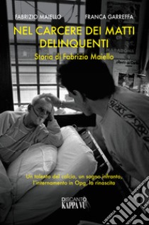 Nel carcere dei matti delinquenti. Storia di Fabrizio Maiello. Un talento del calcio, un sogno infranto, l'internamento in Opg, la rinascita libro di Maiello Fabrizio; Garreffa Franca