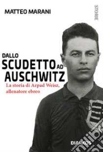 Dallo scudetto ad Auschwitz. La storia di Arpad Weisz, allenatore ebreo libro di Marani Matteo