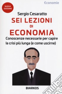 Sei lezioni di economia. Conoscenze necessarie per capire la crisi più lunga (e come uscirne). Nuova ediz. libro di Cesaratto Sergio