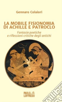 La mobile fisionomia di Achille e Patroclo. Fantasie poetiche e riflessioni critiche degli antichi libro di Colaiori Gennaro