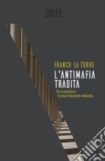 L'antimafia tradita. Riti e maschere di una rivoluzione mancata libro di La Torre Franco