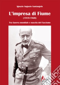 L'impresa di Fiume (1919-1920). Tra Guerra mondiale e nascita del Fascismo libro di Santangelo Ignazio Augusto