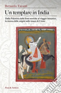 Un templare in India. Dalla Palestina delle fonti storiche al viaggio iniziatico, la ricerca delle origini sulle tracce di Cristo libro di Bernardo Tavanti