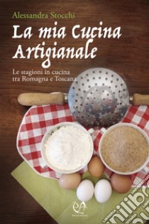 La mia cucina artigianale. Le stagioni in cucina tra Romagna e Toscana libro di Stocchi Alessandra