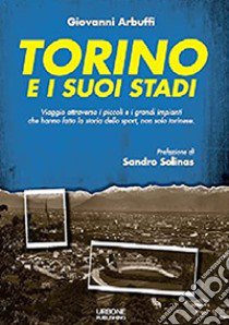 Torino e i suoi stadi. Viaggio attraverso i piccoli e i grandi impianti che hanno fatto la storia dello sport, non solo torinese libro di Arbuffi Giovanni