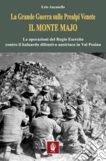 La Grande Guerra sulle prealpi venete. Il monte Majo. Le operazioni del Regio Esercito contro il baluardo difensivo austriaco in Val Posina libro di Anzanello Ezio