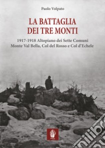 La battaglia dei tre monti. 1917-1918 Altopiano dei Sette Comuni, Monte Val Bella, Col del Rosso e Col d'Echele libro di Volpato Paolo