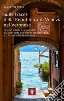 Sulle tracce della Repubblica di Venezia nel veronese. Itinerari urbani e naturalistici alla riscoperta dell'eredità storica e culturale della Serenissima libro di Mirto Giacomo