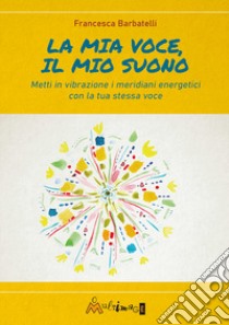 La mia voce il mio suono. Metti in vibrazione i meridiani energetici con la tua stessa voce libro di Barbatelli Francesca