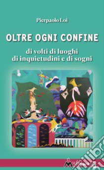 Oltre ogni confine. Di volti di luoghi di inquietudini e di sogni libro di Loi Pierpaolo