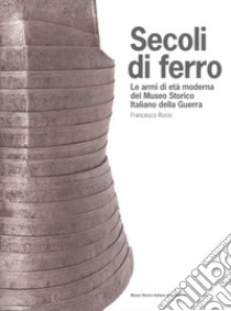 Secoli di ferro. Le armi di età moderna del Museo storico italiano della guerra libro di Rossi Francesco