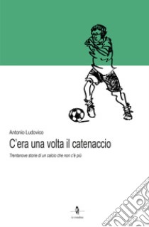 C'era una volta il catenaccio. Trentanove storie di un calcio che non c'è più libro di Ludovico Antonio