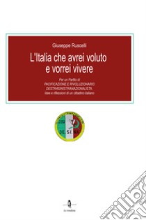 L'Italia che avrei voluto e vorrei vivere. Per un partito di pacificazione e rivoluzionario destrasinistranazionalista. Idee e riflessioni di un cittadino italiano libro di Ruscelli Giuseppe