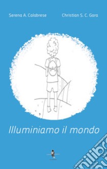 Illuminiamo il mondo libro di Calabrese Serena A.; Gara Christian Salvatore Cosimo