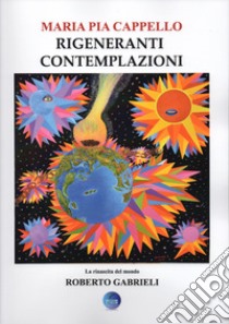 Rigeneranti contemplazioni. La rinascita del mondo di Roberto Gabrieli. Ediz. illustrata libro di Cappello Maria Pia