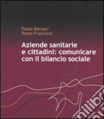 Aziende sanitarie e cittadini: comunicare con il bilancio sociale libro di Bersani Paolo - Frasciso Paolo