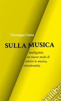 Sulla musica. Intelligibile: un nuovo modo di sentire la musica, intendendola libro di Costa Giuseppe