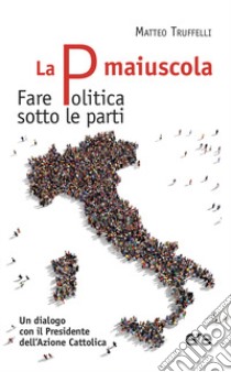 La P maiuscola. Fare politica sotto le parti. Un dialogo con il Presidente dell'Azione Cattolica libro di Truffelli Matteo; Anni Gioele