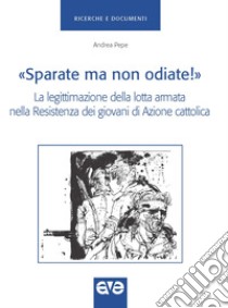 «Sparate ma non odiate!». La legittimazione della lotta armata nella resistenza dei giovani di Azione Cattolica libro di Pepe Andrea