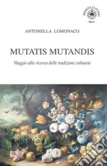 Mutatis Mutandis. Viaggio alla ricerca delle tradizioni culinarie libro di Lomonaco Antonella